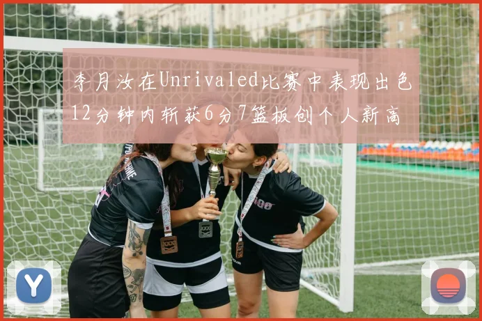 李月汝在Unrivaled比赛中表现出色12分钟内斩获6分7篮板创个人新高