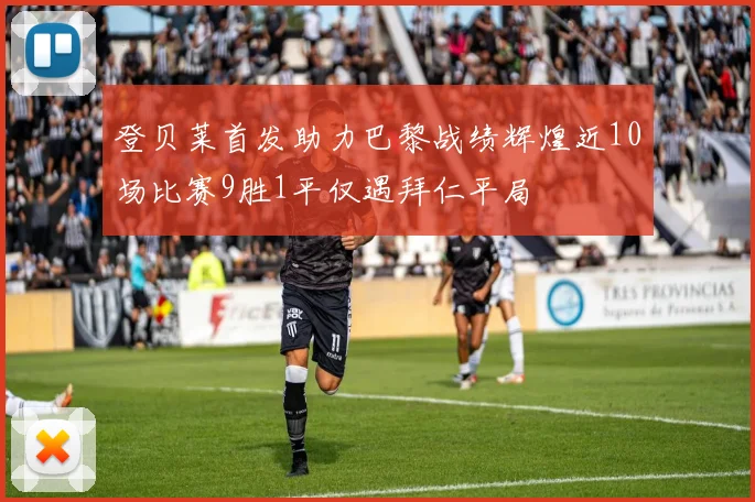 登贝莱首发助力巴黎战绩辉煌近10场比赛9胜1平仅遇拜仁平局