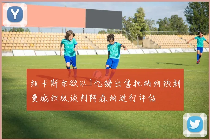 纽卡斯尔欲以1亿镑出售托纳利热刺曼城积极谈判阿森纳进行评估
