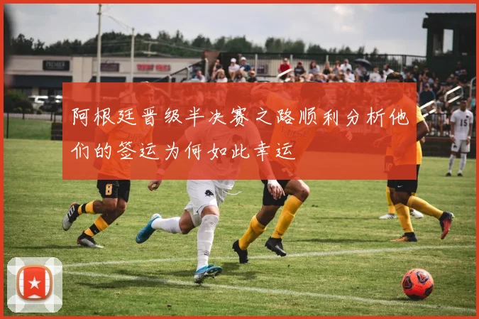 阿根廷晋级半决赛之路顺利分析他们的签运为何如此幸运