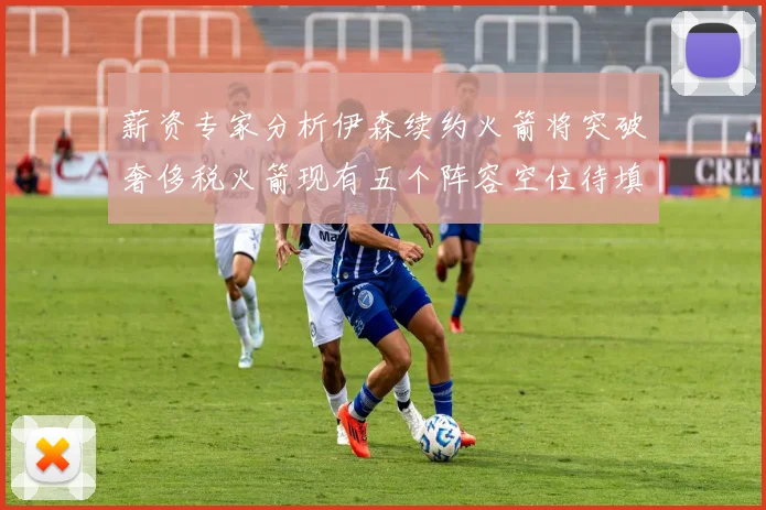 薪资专家分析伊森续约火箭将突破奢侈税火箭现有五个阵容空位待填补