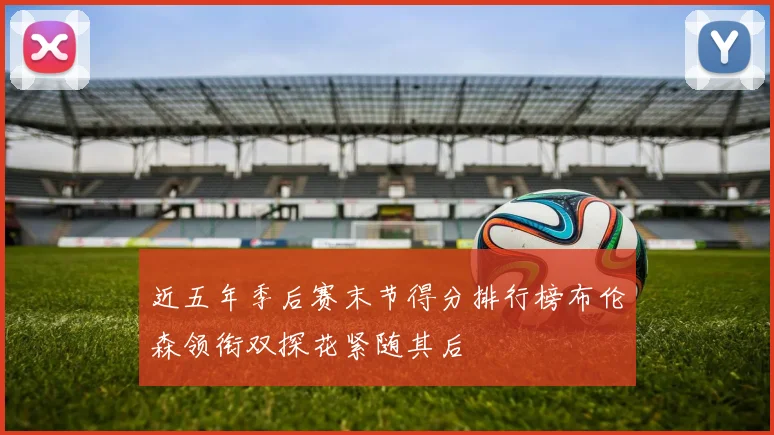 近五年季后赛末节得分排行榜布伦森领衔双探花紧随其后