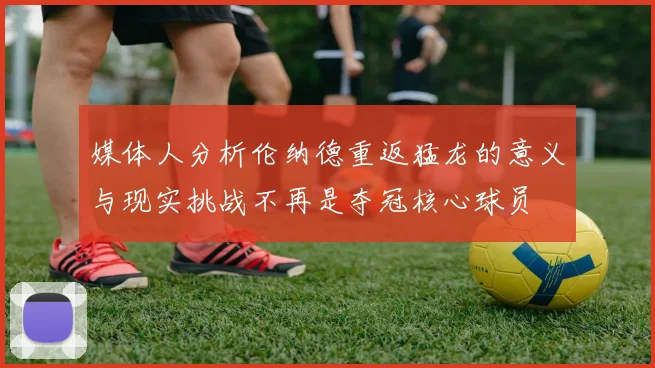 媒体人分析伦纳德重返猛龙的意义与现实挑战不再是夺冠核心球员