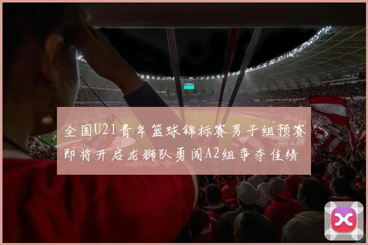 全国U21青年篮球锦标赛男子组预赛即将开启龙狮队勇闯A2组争夺佳绩