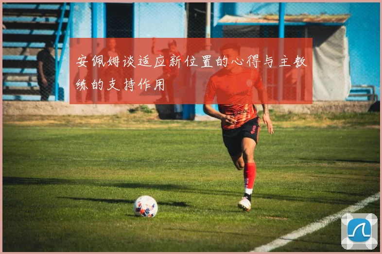 安佩姆谈适应新位置的心得与主教练的支持作用