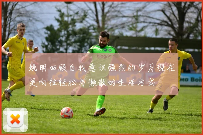 姚明回顾自我意识强烈的岁月现在更向往轻松与懒散的生活方式