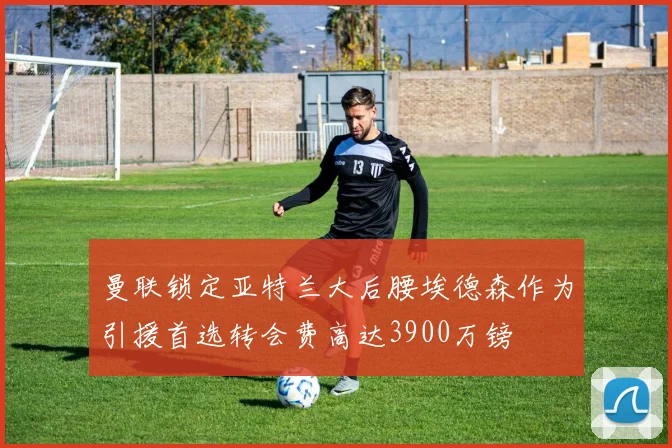 曼联锁定亚特兰大后腰埃德森作为引援首选转会费高达3900万镑