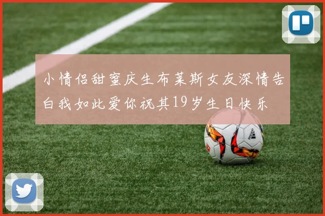小情侣甜蜜庆生布莱斯女友深情告白我如此爱你祝其19岁生日快乐