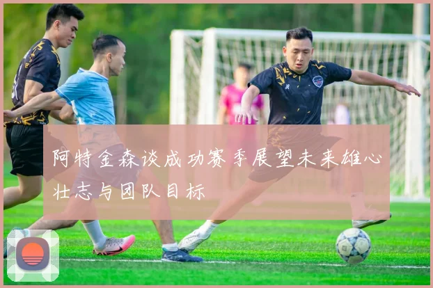 阿特金森谈成功赛季展望未来雄心壮志与团队目标
