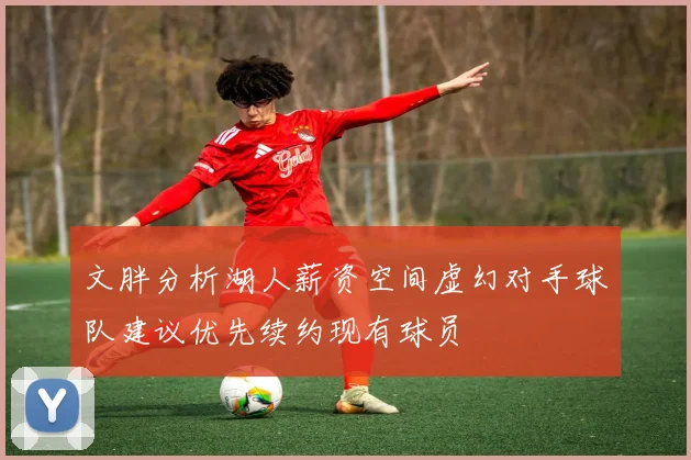 文胖分析湖人薪资空间虚幻对手球队建议优先续约现有球员