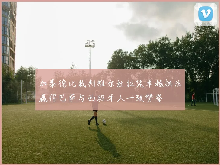 加泰德比裁判维尔杜拉凭卓越执法赢得巴萨与西班牙人一致赞誉