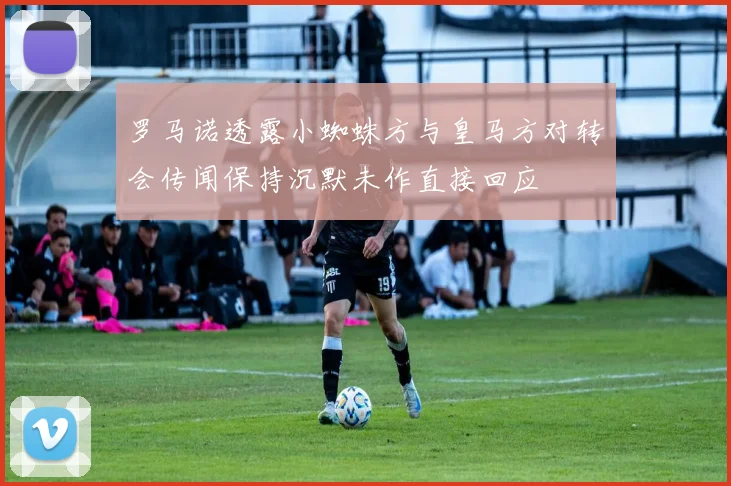 罗马诺透露小蜘蛛方与皇马方对转会传闻保持沉默未作直接回应