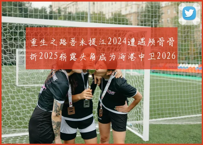 重生之路吾米提江2024遭遇颅骨骨折2025崭露头角成为海港中卫2026冲击U23冠军