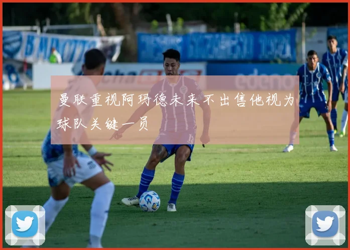 曼联重视阿玛德未来不出售他视为球队关键一员